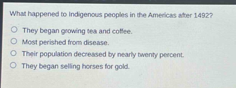 what happened to indigenous peoples in the americas after 1492?\no they began growing tea and coffee.\no most perished from disease.\no their population decreased by nearly twenty percent.\no they began selling horses for gold.