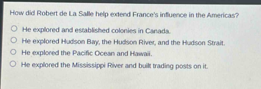 how did robert de la salle help extend frances influence in the americas?\nhe explored and established colonies in canada.\nhe explored hudson bay, the hudson river, and the hudson strait.\nhe explored the pacific ocean and hawaii.\nhe explored the mississippi river and built trading posts on it.