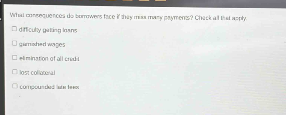 what consequences do borrowers face if they miss many payments? check all that apply. \n□ difficulty getting loans\n□ garnished wages\n□ elimination of all credit\n□ lost collateral\n□ compounded late fees