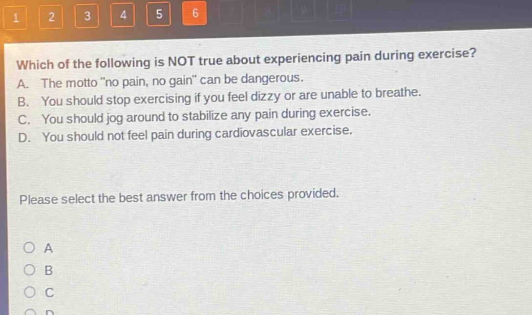 which of the following is not true about experiencing pain during exercise? a. the motto \no pain, no gain\ can be dangerous. b. you should stop exercising if you feel dizzy or are unable to breathe. c. you should jog around to stabilize any pain during exercise. d. you should not feel pain during cardiovascular exercise. please select the best answer from the choices provided.