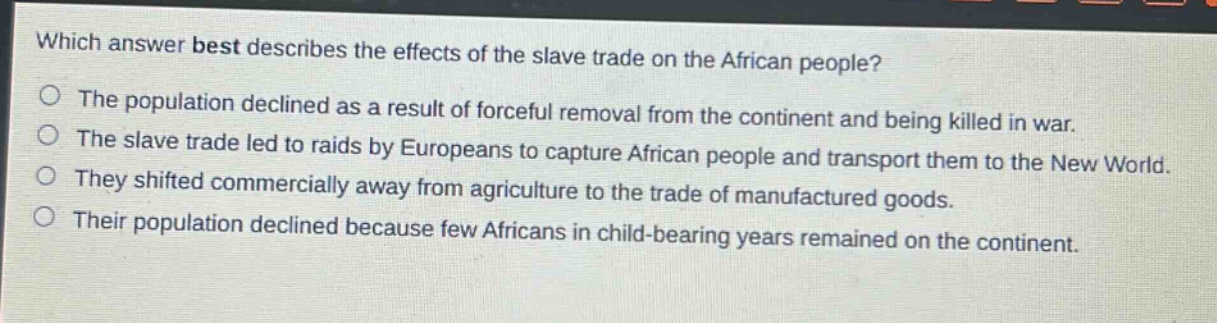 which answer best describes the effects of the slave trade on the african people?\nthe population declined as a result of forceful removal from the continent and being killed in war.\nthe slave trade led to raids by europeans to capture african people and transport them to the new world.\nthey shifted commercially away from agriculture to the trade of manufactured goods.\ntheir population declined because few africans in child - bearing years remained on the continent.