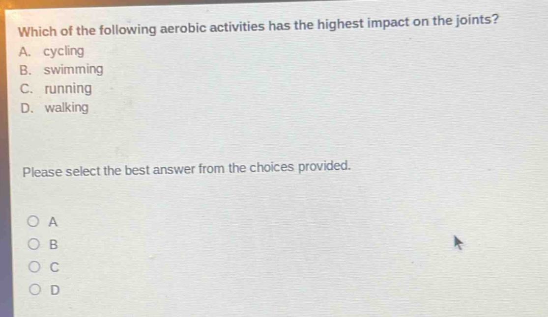 which of the following aerobic activities has the highest impact on the joints? a. cycling b. swimming c. running d. walking please select the best answer from the choices provided. o a o b o c o d