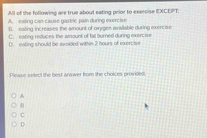 all of the following are true about eating prior to exercise except: a. eating can cause gastric pain during exercise b. eating increases the amount of oxygen available during exercise c. eating reduces the amount of fat burned during exercise d. eating should be avoided within 2 hours of exercise please select the best answer from the choices provided. o a o b o c o d