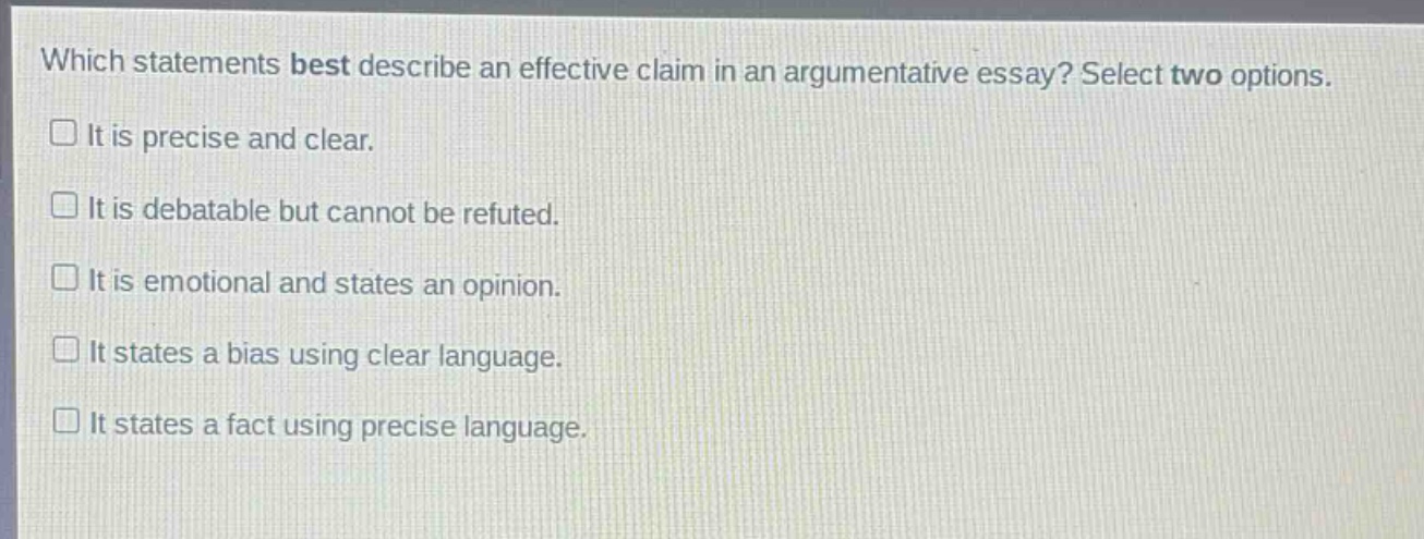 which statements best describe an effective claim in an argumentative essay? select two options.\nit is precise and clear.\nit is debatable but cannot be refuted.\nit is emotional and states an opinion.\nit states a bias using clear language.\nit states a fact using precise language.