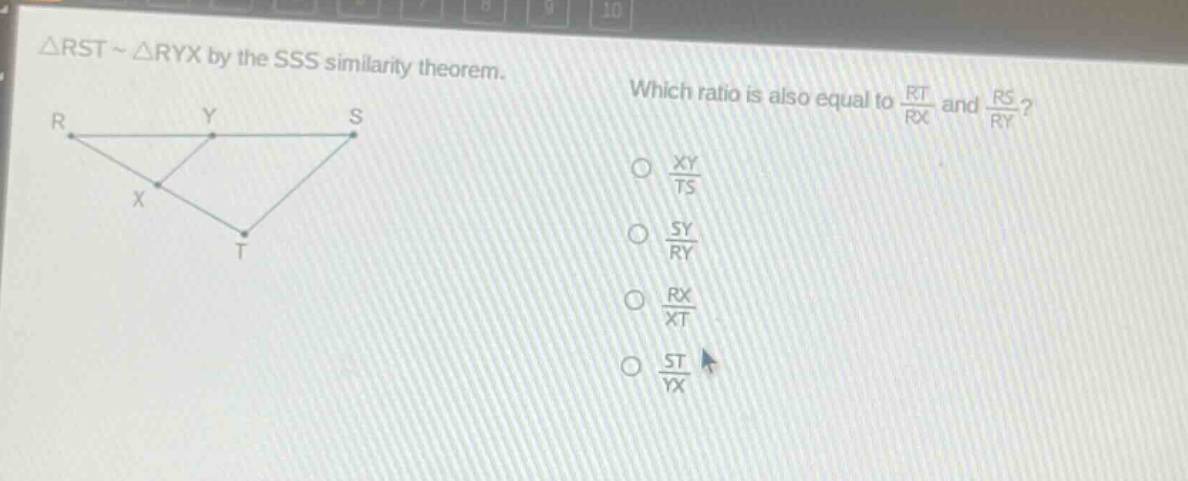 △rst ~ △ryx by the sss similarity theorem. which ratio is also equal to $\frac{rt}{rx}$ and $\frac{rs}{ry}$? $\frac{xy}{ts}$ $\frac{sy}{ry}$ $\frac{rx}{xt}$ $\frac{st}{yx}$