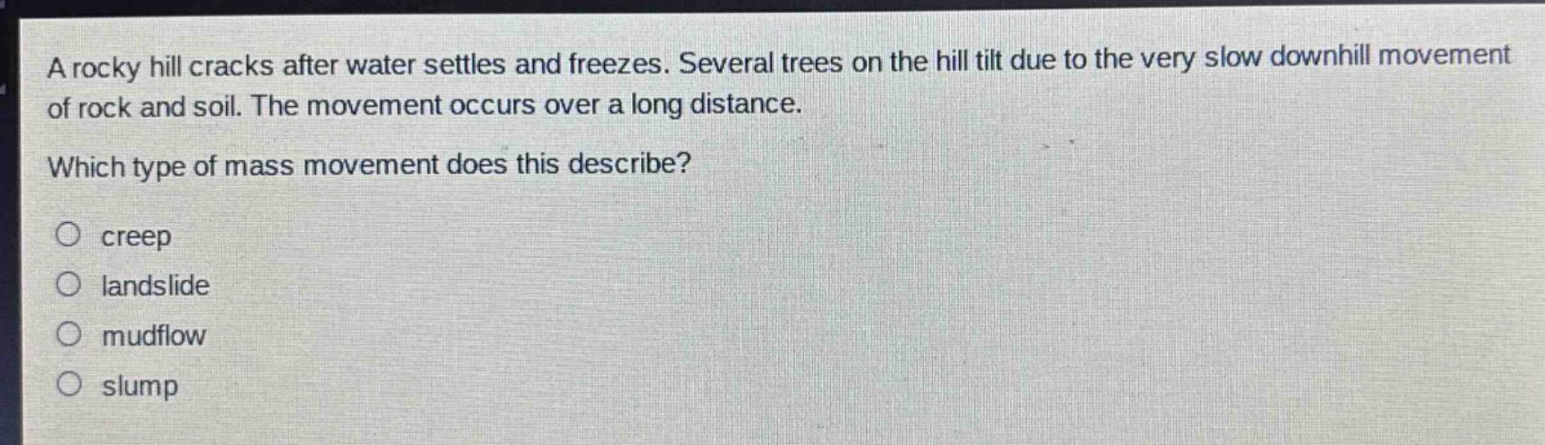 a rocky hill cracks after water settles and freezes. several trees on the hill tilt due to the very slow downhill movement of rock and soil. the movement occurs over a long distance. which type of mass movement does this describe?\n○ creep\n○ landslide\n○ mudflow\n○ slump