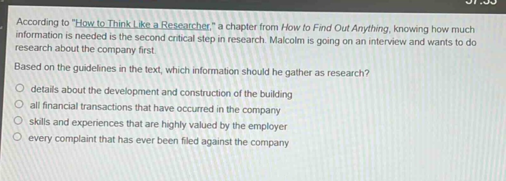 according to \how to think like a researcher,\ a chapter from how to find out anything, knowing how much information is needed is the second critical step in research. malcolm is going on an interview and wants to do research about the company first. based on the guidelines in the text, which information should he gather as research?\n\ndetails about the development and construction of the building\n\nall financial transactions that have occurred in the company\n\nskills and experiences that are highly valued by the employer\n\nevery complaint that has ever been filed against the company