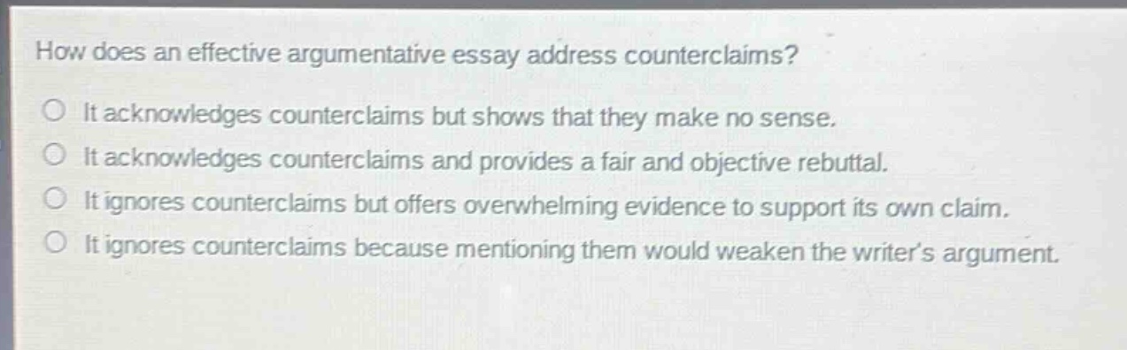 how does an effective argumentative essay address counterclaims?\nit acknowledges counterclaims but shows that they make no sense.\nit acknowledges counterclaims and provides a fair and objective rebuttal.\nit ignores counterclaims but offers overwhelming evidence to support its own claim.\nit ignores counterclaims because mentioning them would weaken the writer’s argument.