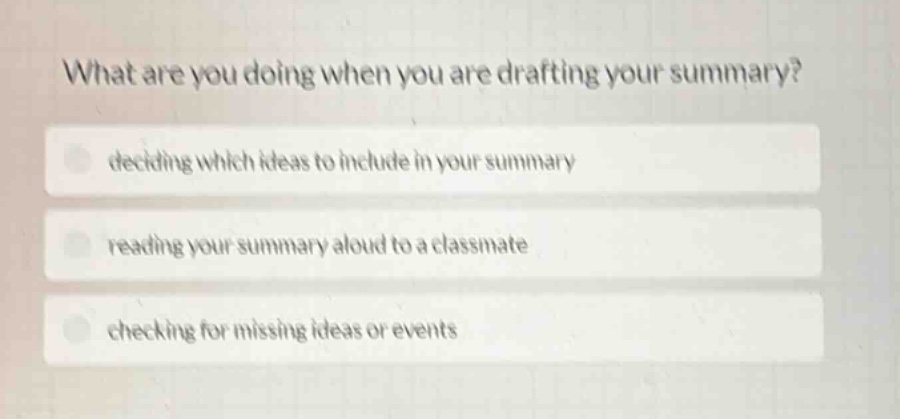 what are you doing when you are drafting your summary?\ndeciding which ideas to include in your summary\nreading your summary aloud to a classmate\nchecking for missing ideas or events