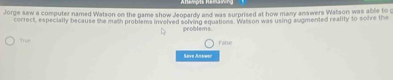 jorge saw a computer named watson on the game show jeopardy and was surprised at how many answers watson was able to get correct, especially because the math problems involved solving equations. watson was using augmented reality to solve the problems.\ntrue\nfalse\nsave answer