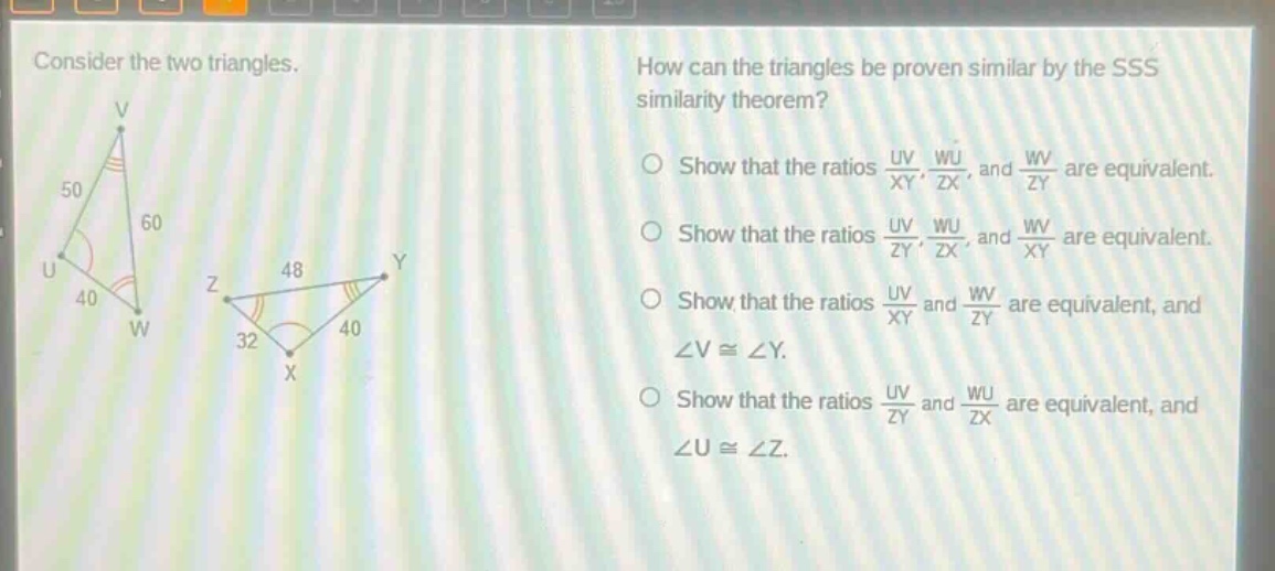 consider the two triangles. how can the triangles be proven similar by the sss similarity theorem? show that the ratios $\frac{uv}{xy}$, $\frac{wu}{zx}$, and $\frac{wv}{zy}$ are equivalent. show that the ratios $\frac{uv}{zy}$, $\frac{wu}{zx}$, and $\frac{wv}{xy}$ are equivalent. show that the ratios $\frac{uv}{xy}$ and $\frac{wv}{zy}$ are equivalent, and $angle vcongangle y$. show that the ratios $\frac{uv}{zy}$ and $\frac{wu}{zx}$ are equivalent, and $angle ucongangle z$.