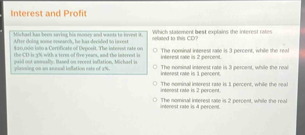 interest and profit\nmichael has been saving his money and wants to invest it. after doing some research, he has decided to invest $20,000 into a certificate of deposit. the interest rate on the cd is 3% with a term of five years, and the interest is paid out annually. based on recent inflation, michael is planning on an annual inflation rate of 2%.\nwhich statement best explains the interest rates related to this cd?\nthe nominal interest rate is 3 percent, while the real interest rate is 2 percent.\nthe nominal interest rate is 3 percent, while the real interest rate is 1 percent.\nthe nominal interest rate is 1 percent, while the real interest rate is 2 percent.\nthe nominal interest rate is 2 percent, while the real interest rate is 4 percent.