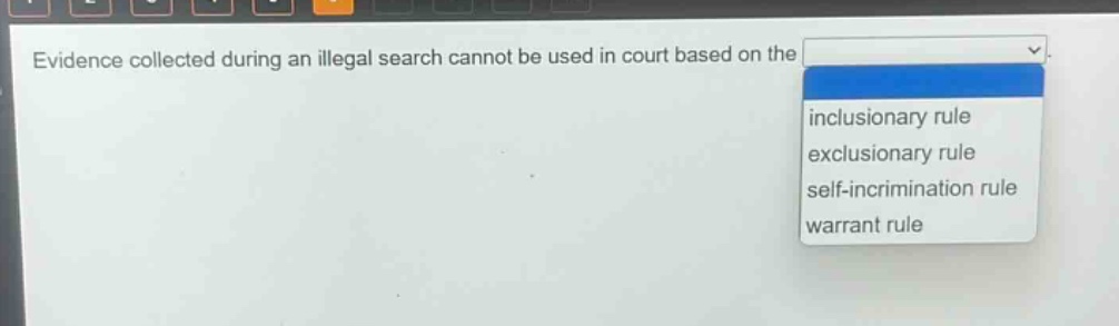 evidence collected during an illegal search cannot be used in court based on the\ninclusionary rule\nexclusionary rule\nself - incrimination rule\nwarrant rule