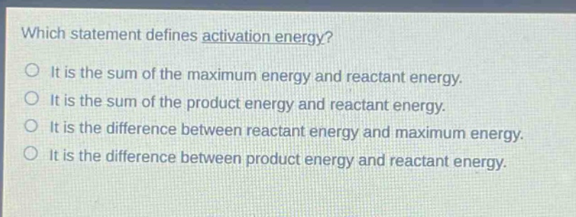 which statement defines activation energy?\no it is the sum of the maximum energy and reactant energy.\no it is the sum of the product energy and reactant energy.\no it is the difference between reactant energy and maximum energy.\no it is the difference between product energy and reactant energy.