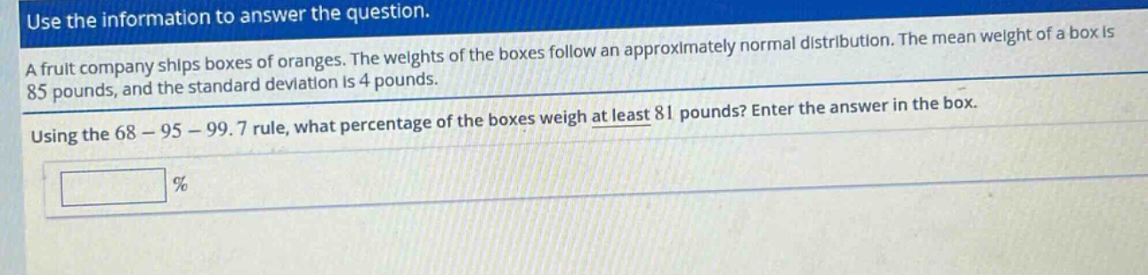 use the information to answer the question.\na fruit company ships boxes of oranges. the weights of the boxes follow an approximately normal distribution. the mean weight of a box is 85 pounds, and the standard deviation is 4 pounds.\nusing the 68 - 95 - 99.7 rule, what percentage of the boxes weigh at least 81 pounds? enter the answer in the box.\n%