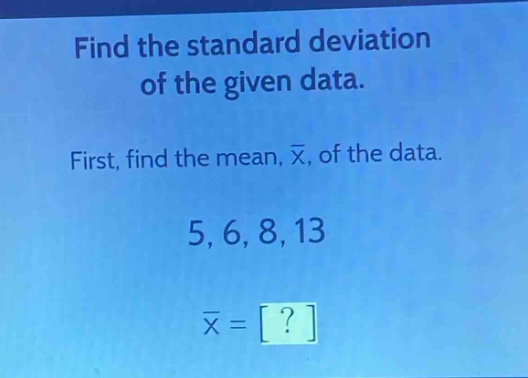 find the standard deviation of the given data.\nfirst, find the mean, $\bar{x}$, of the data.\n5, 6, 8, 13\n$\bar{x} = ?$