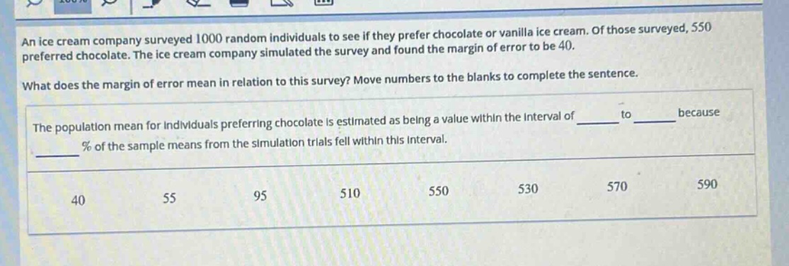 an ice cream company surveyed 1000 random individuals to see if they prefer chocolate or vanilla ice cream. of those surveyed, 550 preferred chocolate. the ice cream company simulated the survey and found the margin of error to be 40.\nwhat does the margin of error mean in relation to this survey? move numbers to the blanks to complete the sentence.\nthe population mean for individuals preferring chocolate is estimated as being a value within the interval of ____ to ____ because ____ % of the sample means from the simulation trials fell within this interval.\n40 55 95 510 550 530 570 590