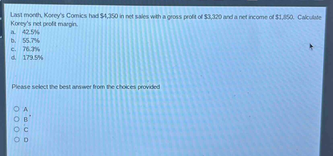 last month, koreys comics had $4,350 in net sales with a gross profit of $3,320 and a net income of $1,850. calculate koreys net profit margin.\na. 42.5%\nb. 55.7%\nc. 76.3%\nd. 179.5%\nplease select the best answer from the choices provided\no a\no b\no c\no d