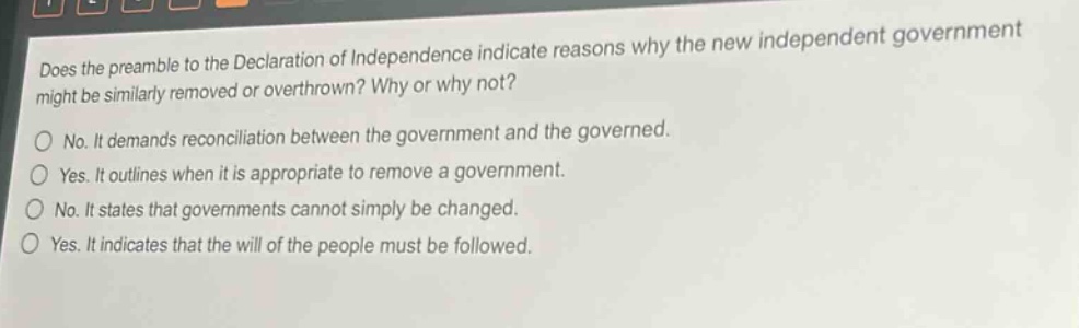 does the preamble to the declaration of independence indicate reasons why the new independent government might be similarly removed or overthrown? why or why not?\nno. it demands reconciliation between the government and the governed.\nyes. it outlines when it is appropriate to remove a government.\nno. it states that governments cannot simply be changed.\nyes. it indicates that the will of the people must be followed.