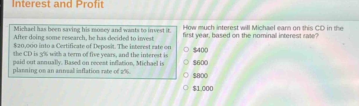 interest and profit\nmichael has been saving his money and wants to invest it. after doing some research, he has decided to invest $20,000 into a certificate of deposit. the interest rate on the cd is 3% with a term of five years, and the interest is paid out annually. based on recent inflation, michael is planning on an annual inflation rate of 2%.\nhow much interest will michael earn on this cd in the first year, based on the nominal interest rate?\n$400\n$600\n$800\n$1,000