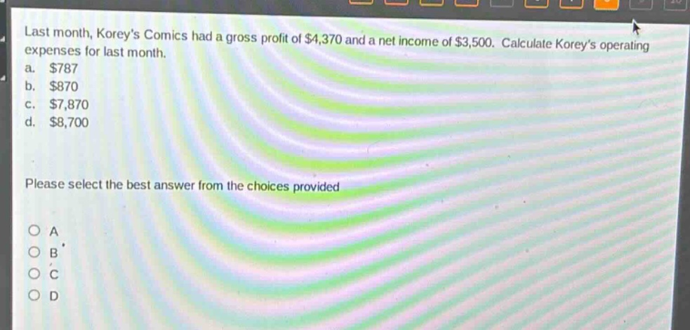 last month, koreys comics had a gross profit of $4,370 and a net income of $3,500. calculate koreys operating expenses for last month.\na. $787\nb. $870\nc. $7,870\nd. $8,700\nplease select the best answer from the choices provided\no a\no b\no c\no d