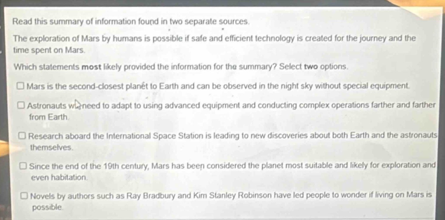 read this summary of information found in two separate sources. the exploration of mars by humans is possible if safe and efficient technology is created for the journey and the time spent on mars. which statements most likely provided the information for the summary? select two options. □mars is the second - closest planet to earth and can be observed in the night sky without special equipment. □astronauts will need to adapt to using advanced equipment and conducting complex operations farther and farther from earth. □research aboard the international space station is leading to new discoveries about both earth and the astronauts themselves. □since the end of the 19th century, mars has been considered the planet most suitable and likely for exploration and even habitation. □novels by authors such as ray bradbury and kim stanley robinson have led people to wonder if living on mars is possible.