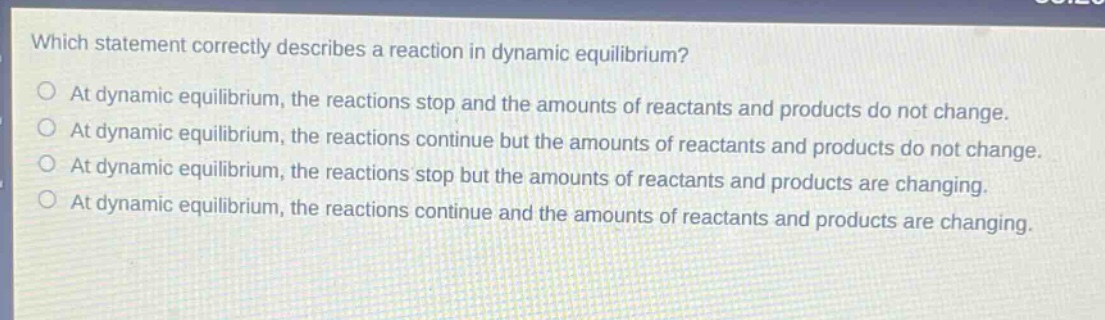 which statement correctly describes a reaction in dynamic equilibrium?\nat dynamic equilibrium, the reactions stop and the amounts of reactants and products do not change.\nat dynamic equilibrium, the reactions continue but the amounts of reactants and products do not change.\nat dynamic equilibrium, the reactions stop but the amounts of reactants and products are changing.\nat dynamic equilibrium, the reactions continue and the amounts of reactants and products are changing.