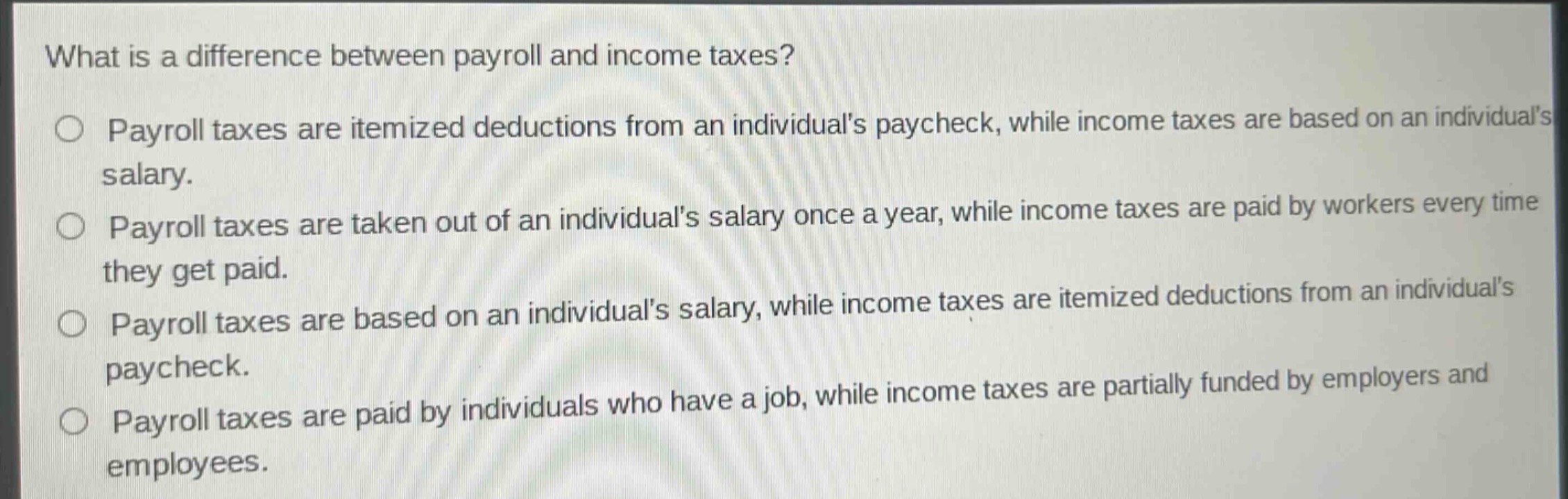 what is a difference between payroll and income taxes?\n○ payroll taxes are itemized deductions from an individuals paycheck, while income taxes are based on an individuals salary.\n○ payroll taxes are taken out of an individuals salary once a year, while income taxes are paid by workers every time they get paid.\n○ payroll taxes are based on an individuals salary, while income taxes are itemized deductions from an individuals paycheck.\n○ payroll taxes are paid by individuals who have a job, while income taxes are partially funded by employers and employees.