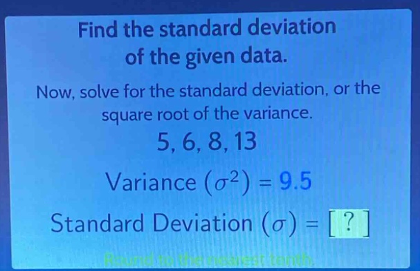 find the standard deviation of the given data. now, solve for the standard deviation, or the square root of the variance. 5, 6, 8, 13 variance ($\\sigma^{2}$) = 9.5 standard deviation ($\\sigma$) = ? round to the nearest tenth.