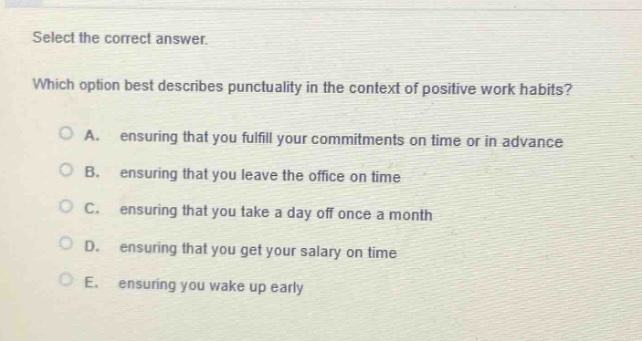 select the correct answer. which option best describes punctuality in the context of positive work habits? a. ensuring that you fulfill your commitments on time or in advance b. ensuring that you leave the office on time c. ensuring that you take a day off once a month d. ensuring that you get your salary on time e. ensuring you wake up early