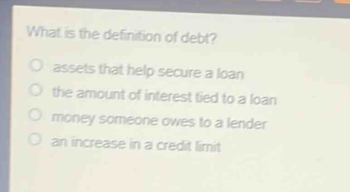 what is the definition of debt?\nassets that help secure a loan\nthe amount of interest tied to a loan\nmoney someone owes to a lender\nan increase in a credit limit