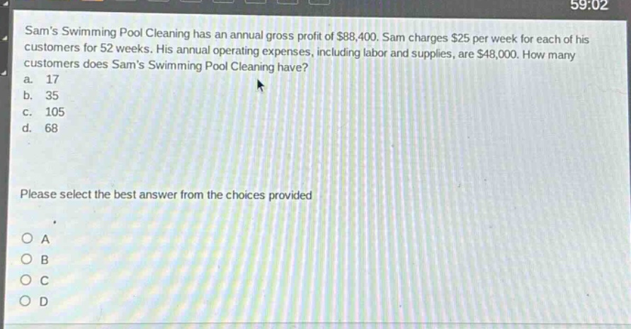 sams swimming pool cleaning has an annual gross profit of $88,400. sam charges $25 per week for each of his customers for 52 weeks. his annual operating expenses, including labor and supplies, are $48,000. how many customers does sams swimming pool cleaning have?\na. 17\nb. 35\nc. 105\nd. 68\nplease select the best answer from the choices provided\no a\no b\no c\no d