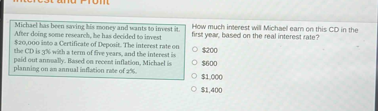 michael has been saving his money and wants to invest it. after doing some research, he has decided to invest $20,000 into a certificate of deposit. the interest rate on the cd is 3% with a term of five years, and the interest is paid out annually. based on recent inflation, michael is planning on an annual inflation rate of 2%. how much interest will michael earn on this cd in the first year, based on the real interest rate? $200 $600 $1,000 $1,400