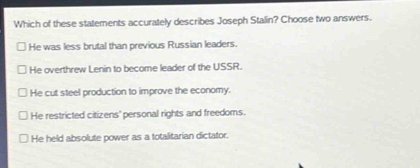 which of these statements accurately describes joseph stalin? choose two answers.\nhe was less brutal than previous russian leaders.\nhe overthrew lenin to become leader of the ussr.\nhe cut steel production to improve the economy.\nhe restricted citizens personal rights and freedoms.\nhe held absolute power as a totalitarian dictator.