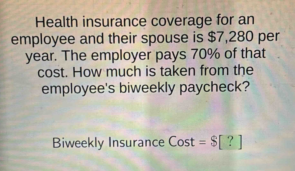 health insurance coverage for an employee and their spouse is $7,280 per year. the employer pays 70% of that cost. how much is taken from the employees biweekly paycheck? biweekly insurance cost = $?
