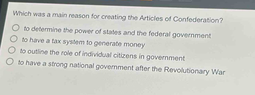 which was a main reason for creating the articles of confederation?\no to determine the power of states and the federal government\no to have a tax system to generate money\no to outline the role of individual citizens in government\no to have a strong national government after the revolutionary war