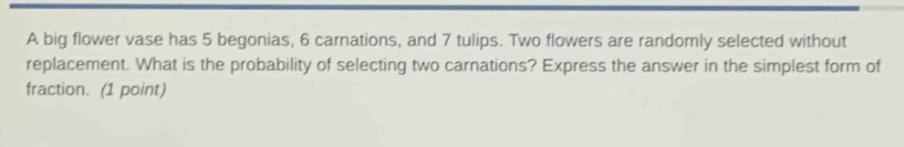 a big flower vase has 5 begonias, 6 carnations, and 7 tulips. two flowers are randomly selected without replacement. what is the probability of selecting two carnations? express the answer in the simplest form of fraction. (1 point)