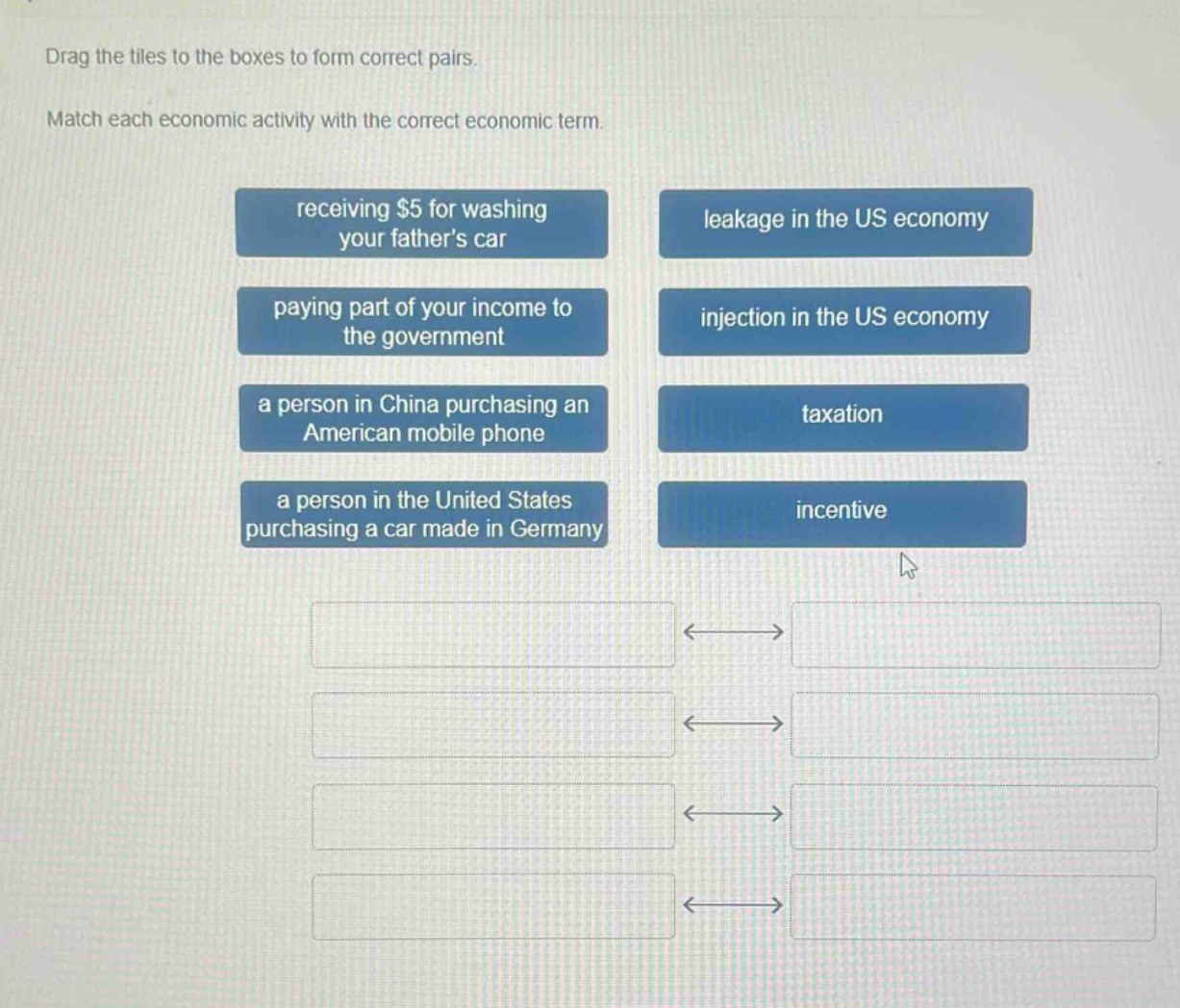 drag the tiles to the boxes to form correct pairs. match each economic activity with the correct economic term. receiving $5 for washing your fathers car paying part of your income to the government a person in china purchasing an american mobile phone a person in the united states purchasing a car made in germany leakage in the us economy injection in the us economy taxation incentive