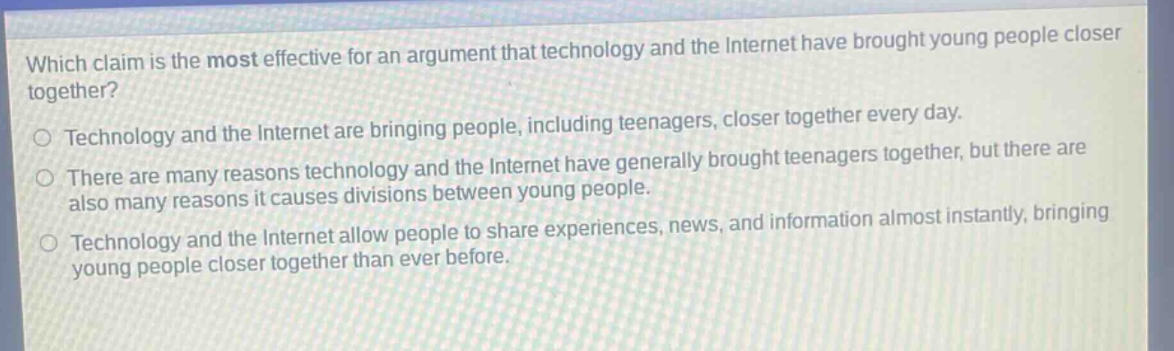 which claim is the most effective for an argument that technology and the internet have brought young people closer together?\ntechnology and the internet are bringing people, including teenagers, closer together every day.\nthere are many reasons technology and the internet have generally brought teenagers together, but there are also many reasons it causes divisions between young people.\ntechnology and the internet allow people to share experiences, news, and information almost instantly, bringing young people closer together than ever before.