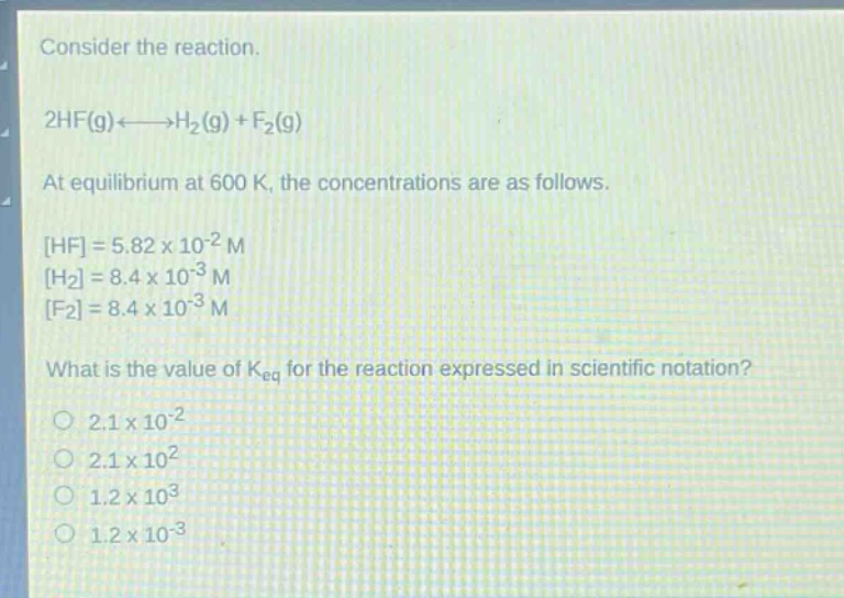consider the reaction.\n2hf(g)⇌h₂(g)+f₂(g)\nat equilibrium at 600 k, the concentrations are as follows.\nhf=5.82×10⁻² m\nh₂=8.4×10⁻³ m\nf₂=8.4×10⁻³ m\nwhat is the value of k_eq for the reaction expressed in scientific notation?\n2.1×10⁻²\n2.1×10²\n1.2×10³\n1.2×10⁻³