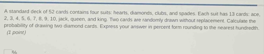 a standard deck of 52 cards contains four suits: hearts, diamonds, clubs, and spades. each suit has 13 cards: ace, 2, 3, 4, 5, 6, 7, 8, 9, 10, jack, queen, and king. two cards are randomly drawn without replacement. calculate the probability of drawing two diamond cards. express your answer in percent form rounding to the nearest hundredth. (1 point)