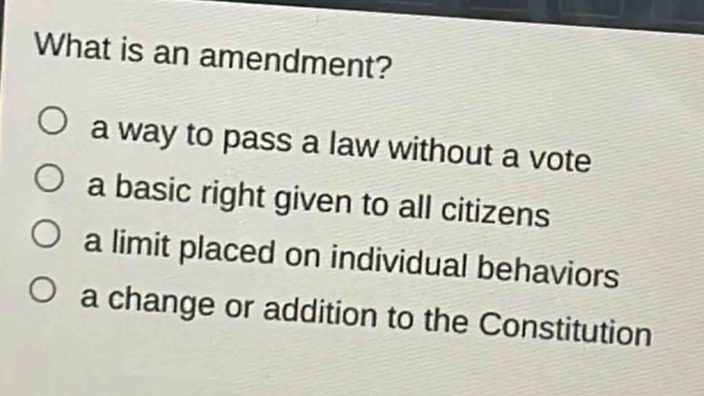 what is an amendment?\n○ a way to pass a law without a vote\n○ a basic right given to all citizens\n○ a limit placed on individual behaviors\n○ a change or addition to the constitution