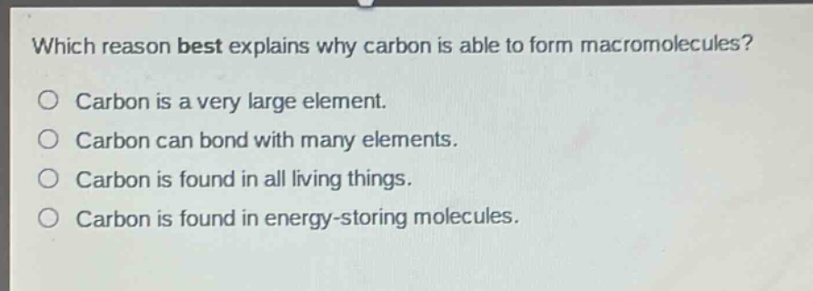 which reason best explains why carbon is able to form macromolecules?\ncarbon is a very large element.\ncarbon can bond with many elements.\ncarbon is found in all living things.\ncarbon is found in energy - storing molecules.