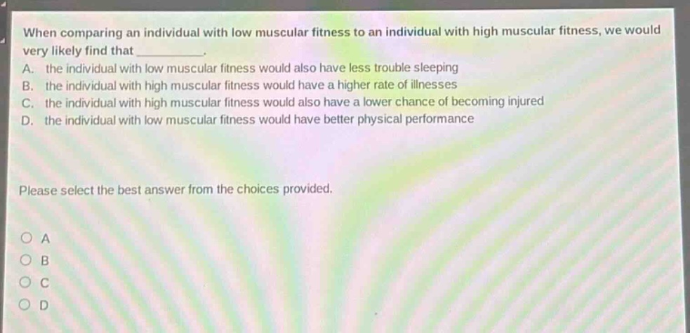 when comparing an individual with low muscular fitness to an individual with high muscular fitness, we would very likely find that __________. a. the individual with low muscular fitness would also have less trouble sleeping b. the individual with high muscular fitness would have a higher rate of illnesses c. the individual with high muscular fitness would also have a lower chance of becoming injured d. the individual with low muscular fitness would have better physical performance please select the best answer from the choices provided. o a o b o c o d