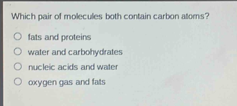 which pair of molecules both contain carbon atoms?\no fats and proteins\no water and carbohydrates\no nucleic acids and water\no oxygen gas and fats