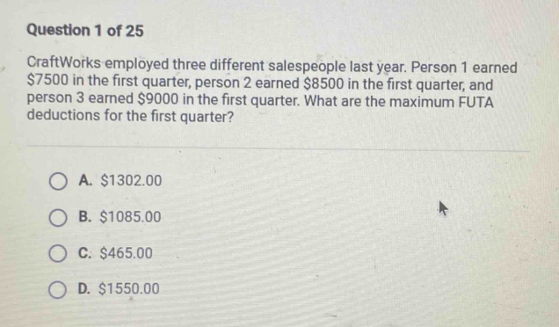question 1 of 25\ncraftworks employed three different salespeople last year. person 1 earned $7500 in the first quarter, person 2 earned $8500 in the first quarter, and person 3 earned $9000 in the first quarter. what are the maximum futa deductions for the first quarter?\n\na. $1302.00\nb. $1085.00\nc. $465.00\nd. $1550.00