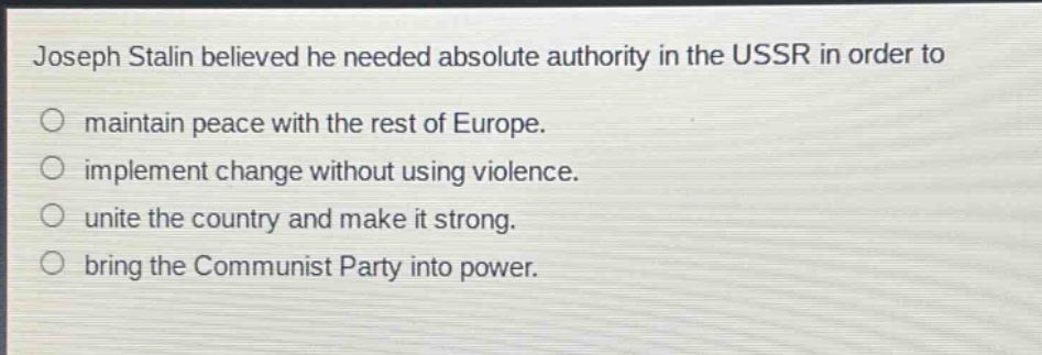 joseph stalin believed he needed absolute authority in the ussr in order to\n○ maintain peace with the rest of europe.\n○ implement change without using violence.\n○ unite the country and make it strong.\n○ bring the communist party into power.