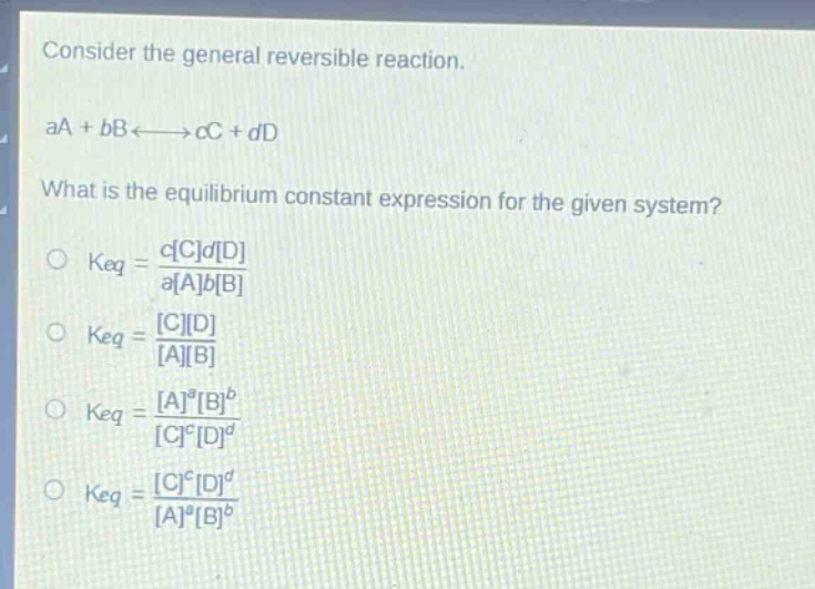 consider the general reversible reaction.\naa + bb⇌cc + dd\nwhat is the equilibrium constant expression for the given system?\n○ keq = \\frac{ccdd}{aabb}\n○ keq = \\frac{cd}{ab}\n○ keq = \\frac{a^ab^b}{c^cd^d}\n○ keq = \\frac{c^cd^d}{a^ab^b}