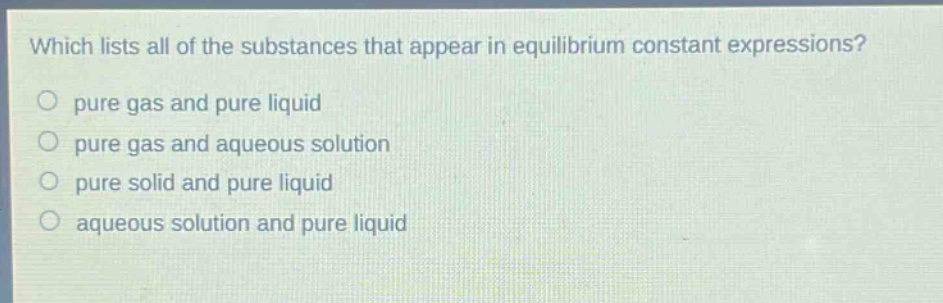 which lists all of the substances that appear in equilibrium constant expressions?\no pure gas and pure liquid\no pure gas and aqueous solution\no pure solid and pure liquid\no aqueous solution and pure liquid