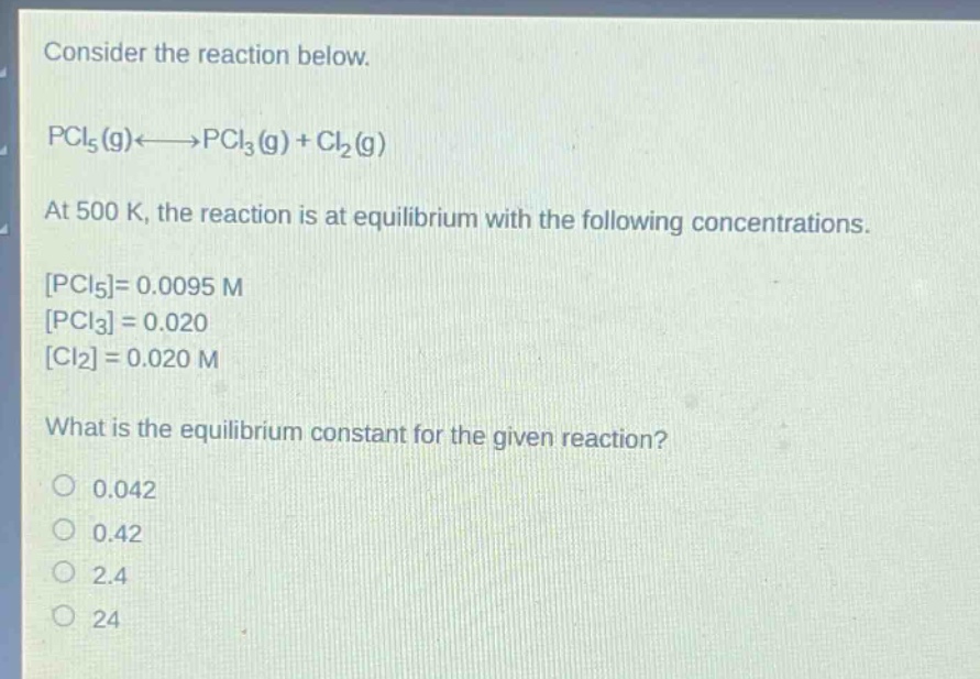 consider the reaction below.\npcl₅(g)⇌pcl₃(g) + cl₂(g)\nat 500 k, the reaction is at equilibrium with the following concentrations.\npcl₅= 0.0095 m\npcl₃ = 0.020\ncl₂ = 0.020 m\nwhat is the equilibrium constant for the given reaction?\n0.042\n0.42\n2.4\n24